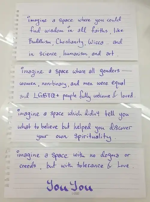 [words written on card] imagine a space where you could find wisdom in all faiths, like Buddhism, Christianity, Wicca... and in science, humanism and art. imagine a space where all geners --- women, non-binary, and men were equal and LGBTQ+ people fully welcome & loved. Imagine a space which didn't tell you what to believe but helped you discover your own spirituality. imagine a space with no dogma or creeds, but with tolerance & love. YouYou